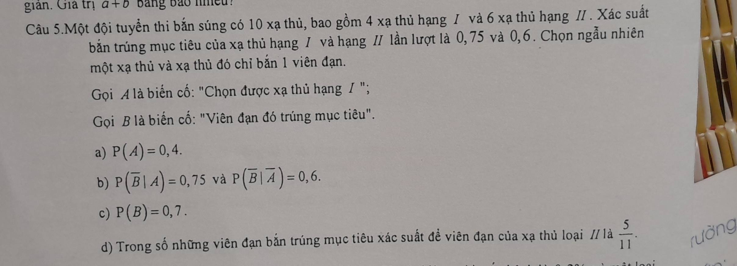 giản. Giả trị a+b bang bảo nmeu?
Câu 5.Một đội tuyển thi bắn súng có 10 xạ thủ, bao gồm 4 xạ thủ hạng I và 6 xạ thủ hạng II. Xác suất
bắn trúng mục tiêu của xạ thủ hạng / và hạng I/ lần lượt là 0,75 và 0, 6. Chọn ngẫu nhiên
một xạ thủ và xạ thủ đó chỉ bắn 1 viên đạn.
Gọi A là biến cố: "Chọn được xạ thủ hạng / ";
Gọi B là biến cố: "Viên đạn đó trúng mục tiêu".
a) P(A)=0,4.
b) P(overline B|A)=0,75 và P(overline B|overline A)=0,6.
c) P(B)=0,7.
d) Trong số những viên đạn bắn trúng mục tiêu xác suất để viên đạn của xạ thủ loại // là  5/11 . 
rường