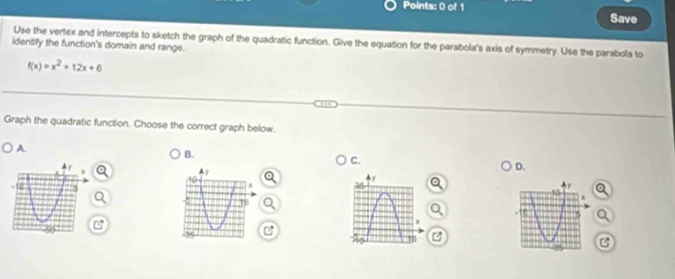 Save 
identify the function's domain and range. Use the vertex and intercepts to sketch the graph of the quadratic function. Give the equation for the parabola's axis of symmetry. Use the parabola to
f(x)=x^2+12x+6
Graph the quadratic function. Choose the correct graph below. 
A. 
B. 
C. 
D. 
e