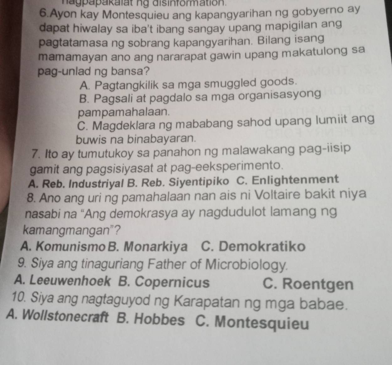 hagpapakalat ng disinformation.
6.Ayon kay Montesquieu ang kapangyarihan ng gobyerno ay
dapat hiwalay sa iba't ibang sangay upang mapigilan ang
pagtatamasa ng sobrang kapangyarihan. Bilang isang
mamamayan ano ang nararapat gawin upang makatulong sa
pag-unlad ng bansa?
A. Pagtangkilik sa mga smuggled goods.
B. Pagsali at pagdalo sa mga organisasyong
pampamahalaan.
C. Magdeklara ng mababang sahod upang lumiit ang
buwis na binabayaran.
7. Ito ay tumutukoy sa panahon ng malawakang pag-iisip
gamit ang pagsisiyasat at pag-eeksperimento.
A. Reb. Industriyal B. Reb. Siyentipiko C. Enlightenment
8. Ano ang uri ng pamahalaan nan ais ni Voltaire bakit niya
nasabi na “Ang demokrasya ay nagdudulot lamang ng
kamangmangan”?
A. Komunismo B. Monarkiya C. Demokratiko
9. Siya ang tinaguriang Father of Microbiology.
A. Leeuwenhoek B. Copernicus C. Roentgen
10. Siya ang nagtaguyod ng Karapatan ng mga babae.
A. Wollstonecraft B. Hobbes C. Montesquieu