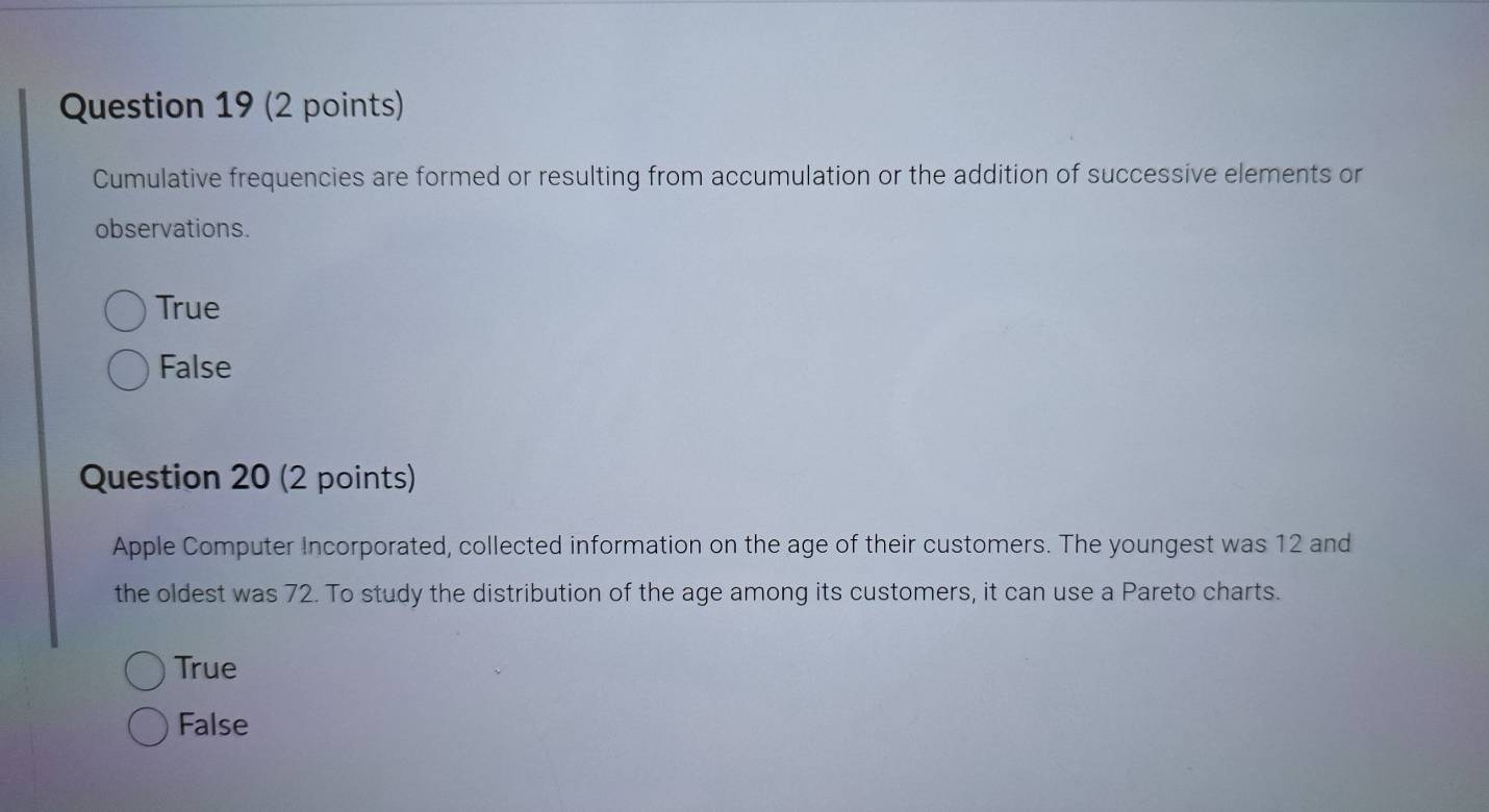 Cumulative frequencies are formed or resulting from accumulation or the addition of successive elements or
observations.
True
False
Question 20 (2 points)
Apple Computer Incorporated, collected information on the age of their customers. The youngest was 12 and
the oldest was 72. To study the distribution of the age among its customers, it can use a Pareto charts.
True
False