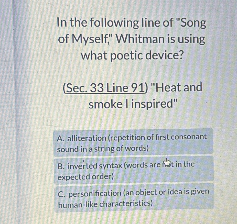 In the following line of "Song
of Myself," Whitman is using
what poetic device?
(Sec. 33 Line 91) "Heat and
smoke I inspired"
A. alliteration (repetition of first consonant
sound in a string of words)
B. inverted syntax (words are n3t in the
expected order)
C. personification (an object or idea is given
human-like characteristics)