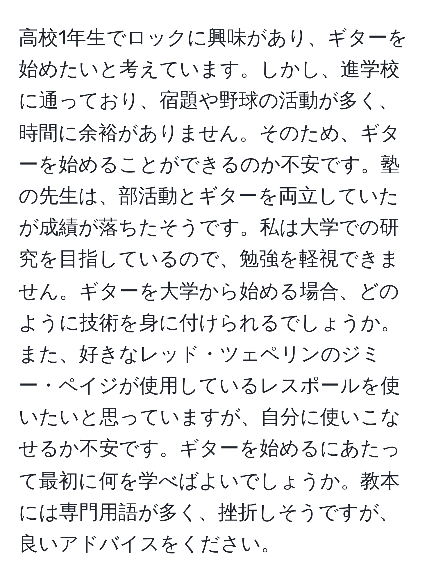 高校1年生でロックに興味があり、ギターを始めたいと考えています。しかし、進学校に通っており、宿題や野球の活動が多く、時間に余裕がありません。そのため、ギターを始めることができるのか不安です。塾の先生は、部活動とギターを両立していたが成績が落ちたそうです。私は大学での研究を目指しているので、勉強を軽視できません。ギターを大学から始める場合、どのように技術を身に付けられるでしょうか。また、好きなレッド・ツェペリンのジミー・ペイジが使用しているレスポールを使いたいと思っていますが、自分に使いこなせるか不安です。ギターを始めるにあたって最初に何を学べばよいでしょうか。教本には専門用語が多く、挫折しそうですが、良いアドバイスをください。