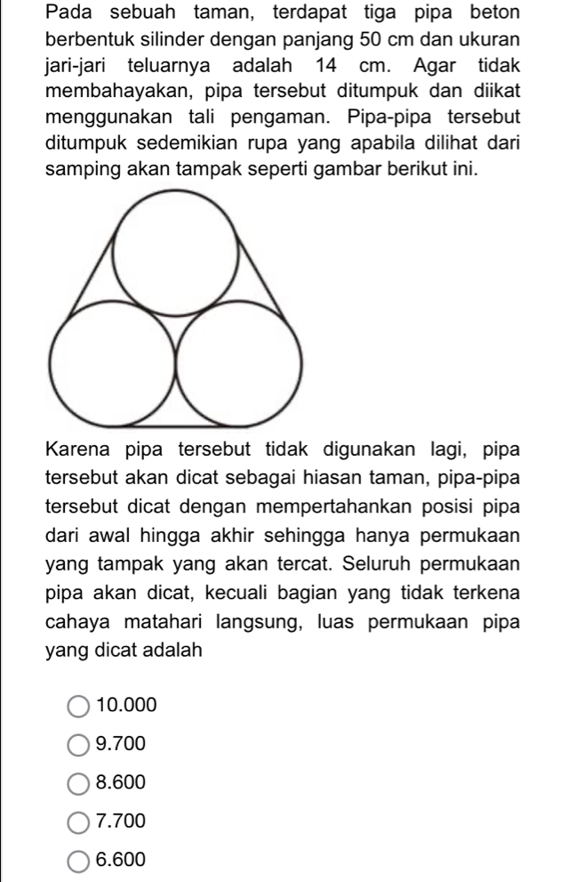 Pada sebuah taman, terdapat tiga pipa beton
berbentuk silinder dengan panjang 50 cm dan ukuran
jari-jari teluarnya adalah 14 cm. Agar tidak
membahayakan, pipa tersebut ditumpuk dan diikat
menggunakan tali pengaman. Pipa-pipa tersebut
ditumpuk sedemikian rupa yang apabila dilihat dari
samping akan tampak seperti gambar berikut ini.
Karena pipa tersebut tidak digunakan lagi, pipa
tersebut akan dicat sebagai hiasan taman, pipa-pipa
tersebut dicat dengan mempertahankan posisi pipa
dari awal hingga akhir sehingga hanya permukaan
yang tampak yang akan tercat. Seluruh permukaan
pipa akan dicat, kecuali bagian yang tidak terkena
cahaya matahari langsung, luas permukaan pipa
yang dicat adalah
10.000
9.700
8.600
7.700
6.600