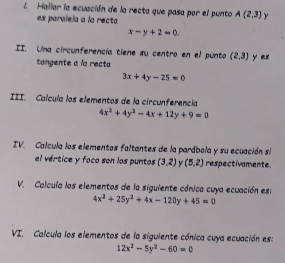 Hallar la ecuación de la recta que pasa por el punto A(2,3) y 
es paralela a la recta
x-y+2=0. 
II. Una circunferencia tiene su centro en el punto (2,3) y es 
tangente a la recta
3x+4y-25=0
III. Calcula los elementos de la circunferencia
4x^2+4y^2-4x+12y+9=0
IV. Calcula los elementos faltantes de la parábola y su ecuación si 
el vértice y foco son los puntos (3,2) y (5,2) respectivamente. 
V. Calcula los elementos de la siguiente cónica cuya ecuación es:
4x^2+25y^2+4x-120y+45=0
VI. Calcula los elementos de la siguiente cónica cuya ecuación es:
12x^2-5y^2-60=0