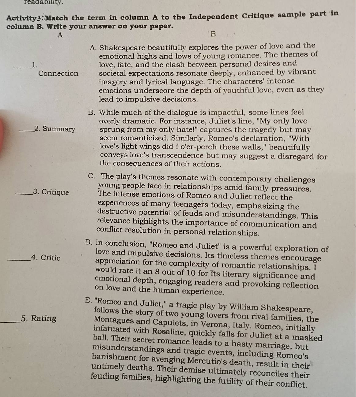 readability .
Activity3:Match the term in column A to the Independent Critique sample part in
column B. Write your answer on your paper.
A
B
A. Shakespeare beautifully explores the power of love and the
emotional highs and lows of young romance. The themes of
_1. love, fate, and the clash between personal desires and
Connection societal expectations resonate deeply, enhanced by vibrant
imagery and lyrical language. The characters' intense
emotions underscore the depth of youthful love, even as they
lead to impulsive decisions.
B. While much of the dialogue is impactful, some lines feel
overly dramatic. For instance, Juliet's line, "My only love
_2. Summary sprung from my only hate!" captures the tragedy but may
seem romanticized. Similarly, Romeo's declaration, "With
love's light wings did I o'er-perch these walls," beautifully
conveys love's transcendence but may suggest a disregard for
the consequences of their actions.
C. The play's themes resonate with contemporary challenges
young people face in relationships amid family pressures.
_3. Critique The intense emotions of Romeo and Juliet reflect the
experiences of many teenagers today, emphasizing the
destructive potential of feuds and misunderstandings. This
relevance highlights the importance of communication and
conflict resolution in personal relationships.
D. In conclusion, "Romeo and Juliet" is a powerful exploration of
love and impulsive decisions. Its timeless themes encourage
_4. Critic appreciation for the complexity of romantic relationships. I
would rate it an 8 out of 10 for its literary significance and
emotional depth, engaging readers and provoking reflection
on love and the human experience.
E. "Romeo and Juliet," a tragic play by William Shakespeare,
follows the story of two young lovers from rival families, the
_5. Rating Montagues and Capulets, in Verona, Italy. Romeo, initially
infatuated with Rosaline, quickly falls for Juliet at a masked
ball. Their secret romance leads to a hasty marriage, but
misunderstandings and tragic events, including Romeo's
banishment for avenging Mercutio's death, result in their
untimely deaths. Their demise ultimately reconciles their
feuding families, highlighting the futility of their conflict.