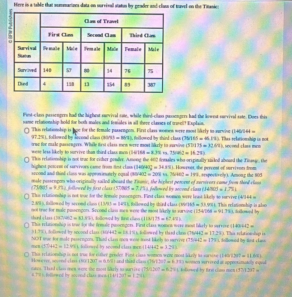 Here is a table that summarizes data on survival status by gender and class of travel on the Titanic:
First-class passengers had the highest survival rate, while third-class passengers had the lowest survival rate. Does this
same relationship hold for both males and females in all three classes of travel? Explain.
This relationship is bue for the female passengers. First class women were most likely to survive (140/1 44=
97.2%), followed by second class (80/93=86% ) , followed by third class (76/165=46.1% ) This relationship is not
true for male passengers. While first class men were most likely to survive (57/175=32.6% ) , second class men
were less likely to survive than third class men (14/168=8.3% VS 75/462=16.2% ).
This relationship is not true for either gender. Among the 402 females who originally sailed aboard the Tπαπe, the
highest percent of survivors came from first class (140/40_2^2=34.8% ). However, the percent of survivors from
second and third class was approximately equal (80/402=20% vs.76/402=19% , respectively). Among the 805
male passengers who originally sailed aboard the Titanic, the highest percent of survivors came from third class
(75/805=9.3% ) , followed by first class (57/805=7.1% ) ), followed by second class (14/805=1.7% ).
This relationship is not true for the female passengers. First class women were least likely to survive (4/144=
2.8%), followed by second class (13/93=14% ) , followed by third class (89/165=53.9% ). This relationship is also
not true for male passengers. Second class men were the most likely to survive (154/168=91.7% ) , followed by
third class (387/462=83.8% ) , followed by first class (118/175=67.4% ).
This relationship is true for the female passengers. First class women were most likely to survive (140/442=
31.7%), followed by second class (80/442=18.1% ) , followed by third class (76/442=17.2% ) This relationship is
NOT true for male passengers. Third class men were most likely to survive (75/442=17% ) , followed by first class
men (57/442=12.9% ) , followed by second class men (14/442=3.2% ).
This relationship is not true for either gender. First class women were most likely to survive (140/1207=11.6% ).
However, second class (80/1207=6.6% ) and third class (76/1207=6.3% ) women survived at approximately equal
rates. Third class men were the most likely to survive (75/1207=6.2% ) , followed by first class men (57/1207=
4.7% ), followed by second class men (14/1207=1.2% ).