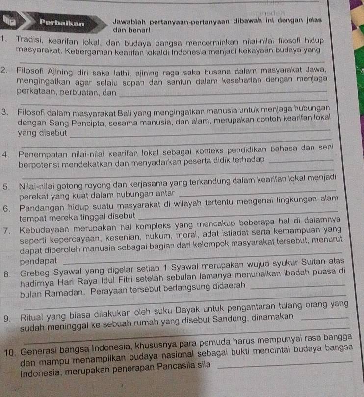 Perbaikan  Jawablah pertanyaan-pertanyaan dibawah ini dengan jelas
dan benar!
1. Tradisi, kearifan lokal, dan budaya bangsa mencerminkan nilai-nilai filosofi hidup
masyarakat. Kebergaman kearifan lokaldi Indonesia menjadi kekayaan budaya yang
_
2. Filosofi Ajining diri saka lathi, ajining raga saka busana dalam masyarakat Jawa,
mengingatkan agar selalu sopan dan santun dalam keseharian dengan menjaga
_
perkataan, perbuatan, dan_
3. Filosofi dalam masyarakat Bali yang mengingatkan manusia untuk menjaga hubungan
_
dengan Sang Pencipta, sesama manusia, dan alam, merupakan contoh kearifan lokal
_
yang disebut
4. Penempatan nilai-nilai kearifan lokal sebagai konteks pendidikan bahasa dan seni
_
berpotensi mendekatkan dan menyadarkan peserta didik terhadap _
_
5. Nilai-nilai gotong royong dan kerjasama yang terkandung dalam kearifan lokal menjadi
perekat yang kuat dalam hubungan antar
6. Pandangan hidup suatu masyarakat di wilayah tertentu mengenai lingkungan alam
tempat mereka tinggal disebut
_
7. Kebudayaan merupakan hal kompleks yang mencakup beberapa hal di dalamnya
seperti kepercayaan, kesenian, hukum, moral, adat istiadat serta kemampuan yang
dapat diperoleh manusia sebagai bagian dari kelompok masyarakat tersebut, menurut
pendapat
_
8. Grebeg Syawal yang digelar setiap 1 Syawal merupakan wujud syukur Sultan atas
hadirnya Hari Raya Idul Fitri setelah sebulan lamanya menunaikan ibadah puasa di
_
bulan Ramadan. Perayaan tersebut berlangsung didaerah_
9. Ritual yang biasa dilakukan oleh suku Dayak untuk pengantaran tulang orang yang
_
sudah meninggal ke sebuah rumah yang disebut Sandung, dinamakan
10. Generasi bangsa Indonesia, khususnya para pemuda harus mempunyai rasa bangga
dan mampu menampilkan budaya nasional sebagai bukti mencintai budaya bangsa
Indonesia, merupakan penerapan Pancasila sila