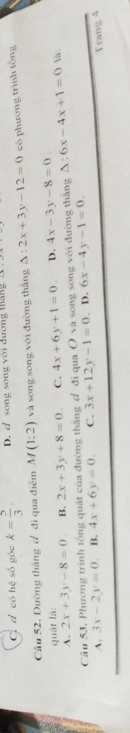 C. đ có hệ số góc k= 5/3 . D. d song song với đường tháng
Câu 52. Đường thắng đ đi qua điểm M(1;2) và song song với đường thăng △ :2x+3y-12=0 có phương trình tổng
quát là: là:
A. 2x+3y-8=0. B. 2x+3y+8=0. C. 4x+6y+1=0. D. 4x-3y-8=0. 
Câu 53. Phương trình tổng quát của đường thắng đ đi qua Ô và song song với đường thắng △ :6x-4x+1=0
A. 3x-2y=0. B. 4x+6y=0. C. 3x+12y-1=0. D. 6x-4y-1=0. 
Trang 4