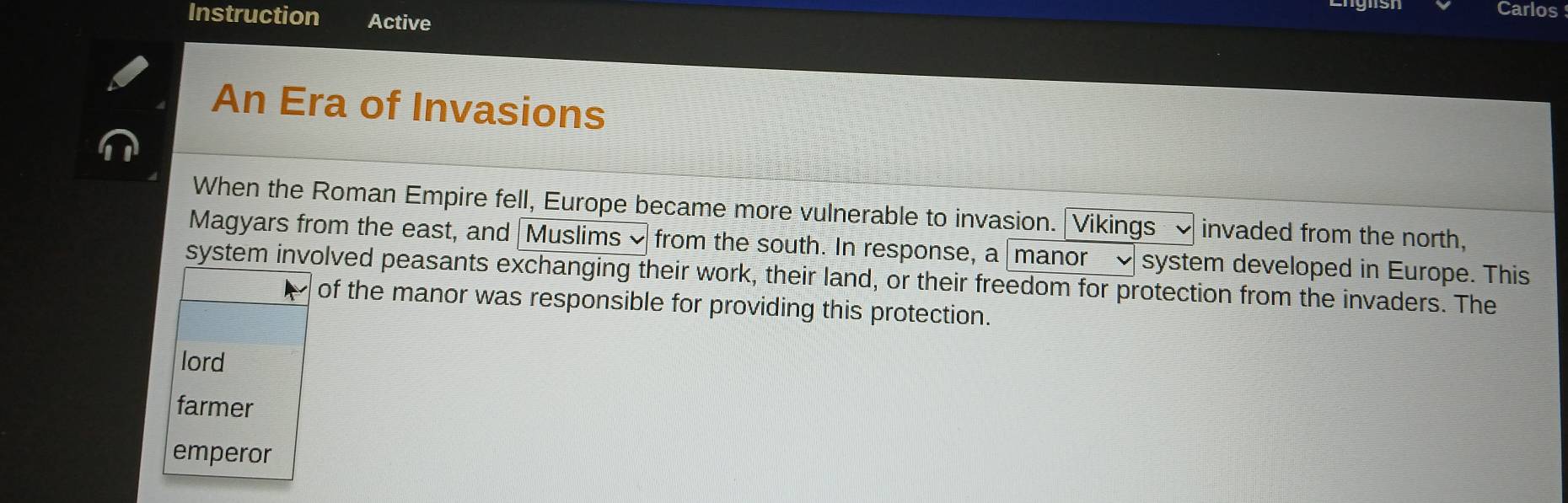 Carlos
Instruction Active
An Era of Invasions
When the Roman Empire fell, Europe became more vulnerable to invasion. Vikings invaded from the north,
Magyars from the east, and Muslims ~ from the south. In response, a manor ~ system developed in Europe. This
system involved peasants exchanging their work, their land, or their freedom for protection from the invaders. The
of the manor was responsible for providing this protection.
lord
farmer
emperor