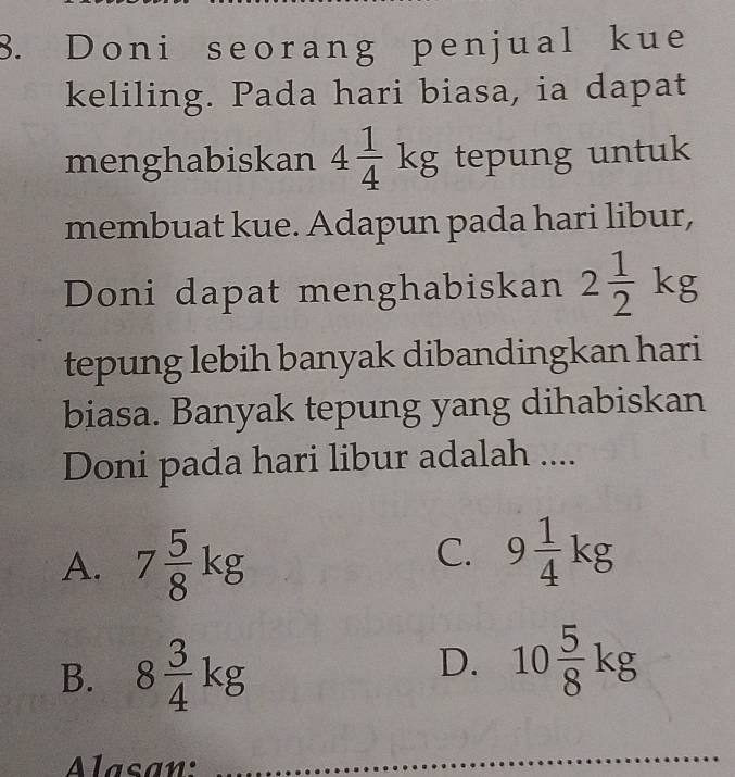 Doni seorang penjual kue
keliling. Pada hari biasa, ia dapat
menghabiskan 4 1/4 kg tepung untuk
membuat kue. Adapun pada hari libur,
Doni dapat menghabiskan 2 1/2 kg
tepung lebih banyak dibandingkan hari
biasa. Banyak tepung yang dihabiskan
Doni pada hari libur adalah ....
A. 7 5/8 kg
C. 9 1/4 kg
B. 8 3/4 kg
D. 10 5/8 kg
Alasan: