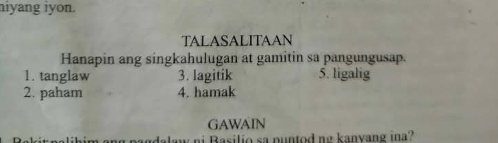 niyang iyon. 
TALASALITAAN 
Hanapin ang singkahulugan at gamitin sa pangungusap. 
1. tanglaw 3. lagitik 5. ligalig 
2. paham 4. hamak 
GAWAIN 
i asilio sa pu ntod ng kanvang ina?