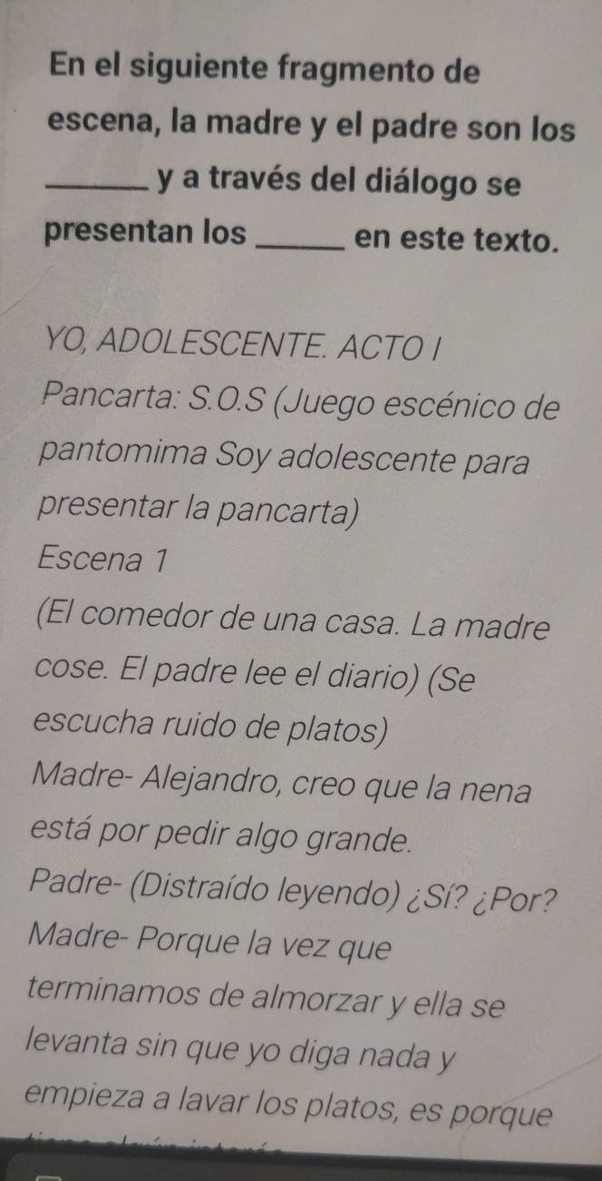 En el siguiente fragmento de 
escena, la madre y el padre son los 
_y a través del diálogo se 
presentan los _en este texto. 
YO, ADOLESCENTE. ACTO I 
Pancarta: S.O.S (Juego escénico de 
pantomima Soy adolescente para 
presentar la pancarta) 
Escena 1 
(El comedor de una casa. La madre 
cose. El padre lee el diario) (Se 
escucha ruido de platos) 
Madre- Alejandro, creo que la nena 
está por pedir algo grande. 
Padre- (Distraído leyendo) ¿Sí? ¿Por? 
Madre- Porque la vez que 
terminamos de almorzar y ella se 
levanta sin que yo diga nada y 
empieza a lavar los platos, es porque