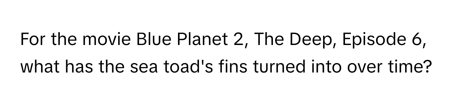 For the movie Blue Planet 2, The Deep, Episode 6, what has the sea toad's fins turned into over time?