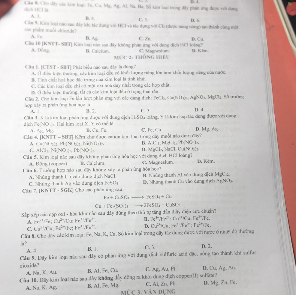 4,
Cầu 8. Cho dãy các kim loại: Fe, Cu, Mg. Ag, Al, Na, Ba. Số kim loại trong dãy phản ứng được với dung
dịch HCl là
A. 3. B. 4. C. 5. D. 6.
Cầu 9. Kim loại nào sau đây khi tác dụng với HCl và tác dụng với Cl₂ (được nung nóng) tạo thành cùng một
sản phẩm muối chloride?
A. Fe. B. Ag. C. Zn. D. Cu.
Câu 10 [KNTT- SBT] Kim loại nào sau đây không phản ứng với dung dịch HCl loãng?
A. Đồng. B. Calcium. C. Magnesium. D. Kêm.
MỨC 2: thÔnG hiều
Câu 1. [CTST - SBT] Phát biểu nào sau đây là đúng?
A. Ở điều kiện thường, các kim loại đều có khối lượng riêng lớn hơn khối lượng riêng của nước.
B. Tính chất hoá học đặc trưng của kim loại là tính khử.
C. Các kim loại đều chi có một oxi hoá duy nhất trong các hợp chất.
D. Ở điều kiện thường, tất cả các kim loại đều ở trạng thái rắn.
Câu 2. Cho kim loại Fe lần lượt phản ứng với các dung dịch: FeCl_3,Cu(NO_3)_2,AgNO_3,MgCl_2.. Số trường
hợp xảy ra phản ứng hoá học là
A. 1. B. 2. C. 3. D. 4.
Câu 3. X là kim loại phản ứng được với dung dịch H_2SO_4 loãng, Y là kim loại tác dụng được với dung
djch Fe(NO_3)_3 Hai kim loại X, Y có thể là
A. Ag. Mg. B. Cu, Fe. C. Fe, Cu. D. Mg, Ag.
Câu 4. | KNTI T - SBT] Kẽm khử được cation kim loại trong dãy muối nào dưới đây?
A. Cu(NO_3)_2,Pb(NO_3) 2, Ni (NO_3)_2. B. AlCl_3,MgCl_2,Pb(NO_3)_2.
D.
C. AICl_3,Ni(NO_3)_2,Pb(NO_3)_2. MgCl_2,NaCl,Cu(NO_3)_2.
Câu 5. Kim loại nào sau đây không phản ứng hóa học với dung dịch HCl loãng?
A. Đồng (copper) B. Calcium. C. Magnesium. D. Kẽm.
Câu 6. Trường hợp nào sau đây không xảy ra phản ứng hóa học?
A. Nhúng thanh Cu vào dung dịch NaCl. B. Nhúng thanh Al vào dung dịch MgCl_2,
C. Nhúng thanh Ag vào dung dịch Fe SO4 D. Nhúng thanh Cu vào dung dịch AgNO_3.
Câu 7. [KNTT - SGK] Cho các phản ứng sau:
Fe+CuSO_4to FeSO_4+Cu
Cu+Fe_2(SO_4)_3to 2FeSO_4+CuSO_4
Sắp xếp các cặp oxi - hóa khử nào sau đây đúng theo thứ tự tăng dần thấy điện cực chuẩn?
A. Fe^(2+)/Fe;Cu^(2+)/Cu;Fe^(3+)/Fe^(2+). B. Fe^(3+)/Fe^(2+);Cu^(2+)/Cu;Fe^(2+)/Fe.
C. Cu^(2+)/Cu;Fe^(2+)/Fe;Fe^(3+)/Fe^(2+). D. Cu^(2+)/Cu;Fe^(3+)/Fe^(2+);Fe^(2+)/Fe.
Câu 8. Cho dãy các kim loại: Fe, Na, K, Ca. Số kim loại trong dãy tác dụng được với nước ở nhiệt độ thường
là?
A. 4. B. 1. C. 3. D. 2.
Câu 9. Dãy kim loại nào sau đây có phản ứng với dung dịch sulfuric acid đặc, nóng tạo thành khí sulfur
dioxide?
A. Na, K, Au. B. Al, Fe, Cu. C. Ag, Au, Pt. D. Cu, Ag, Au.
Câu 10. Dãy kim loại nào sau đây không đầy đồng ra khỏi dung dịch copper(II) sulfate?
A. Na, K, Ag. B. Al, Fe, Mg. C. Al, Zn, Pb. D. Mg, Zn, Fe.
MỨC 3: VậN Dụng