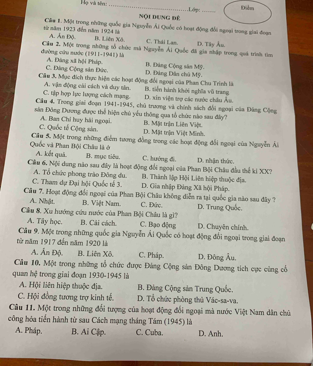 Họ và tên:_
.Lớp:_ Điểm
Nội dUng đè
Câu 1. Một trong những quốc gia Nguyễn Ái Quốc có hoạt động đối ngoại trong giai đoạn
từ năm 1923 đến năm 1924 là
A. Ấn Độ. B. Liên Xô. C. Thái Lan. D. Tây Âu.
Câu 2. Một trong những tổ chức mà Nguyễn Ái Quốc đã gia nhập trong quá trình tìm
đường cứu nước (1911-1941) là
A. Đảng xã hội Pháp. B. Đảng Cộng sản Mỹ.
C. Đảng Cộng sản Đức. D. Đảng Dân chủ Mỹ.
Câu 3. Mục đích thực hiện các hoạt động đối ngoại của Phan Chu Trinh là
A. vận động cải cách và duy tân. B. tiến hành khởi nghĩa vũ trang
C. tập hợp lực lượng cách mạng. D. xin viện trợ các nước châu Âu.
Câu 4. Trong giai đoạn 1941-1945, chủ trương và chính sách đối ngoại của Đảng Cộng
sản Đông Dương được thể hiện chủ yếu thông qua tổ chức nào sau đây?
A. Ban Chỉ huy hải ngoại. B. Mặt trận Liên Việt.
C. Quốc tế Cộng sản. D. Mặt trận Việt Minh.
Câu 5. Một trong những điểm tương đồng trong các hoạt động đối ngoại của Nguyễn Ái
Quốc và Phan Bội Châu là ở
A. kết quả. B. mục tiêu. C. hướng đi. D. nhận thức.
Câu 6. Nội dung nào sau đây là hoạt động đối ngoại của Phan Bội Châu đầu thế kỉ XX?
A. Tổ chức phong trào Đông du. B. Thành lập Hội Liên hiệp thuộc địa.
C. Tham dự Đại hội Quốc tế 3. D. Gia nhập Đảng Xã hội Pháp.
Câu 7. Hoạt động đối ngoại của Phan Bội Châu không diễn ra tại quốc gia nào sau đây ?
A. Nhật. B. Việt Nam. C. Đức. D. Trung Quốc.
Câu 8. Xu hướng cứu nước của Phan Bội Châu là gì?
A. Tây học. B. Cải cách. C. Bạo động D. Chuyên chính.
Câu 9. Một trong những quốc gia Nguyễn Ái Quốc có hoạt động đối ngoại trong giai đoạn
từ năm 1917 đến năm 1920 là
A. Ấn Độ. B. Liên Xô. C. Pháp. D. Đông Âu.
Câu 10. Một trong những tổ chức được Đảng Cộng sản Đông Dương tích cực củng cố
quan hệ trong giai đoạn 1930-1945 là
A. Hội liên hiệp thuộc địa.  B. Đảng Cộng sản Trung Quốc.
C. Hội đồng tương trợ kinh tế. D. Tổ chức phòng thủ Vác-sa-va.
Câu 11. Một trong những đối tượng của hoạt động đối ngoại mà nước Việt Nam dân chủ
công hỏa tiến hành từ sau Cách mạng tháng Tám (1945) là
A. Pháp. B. Ai Cập. C. Cuba. D. Anh.