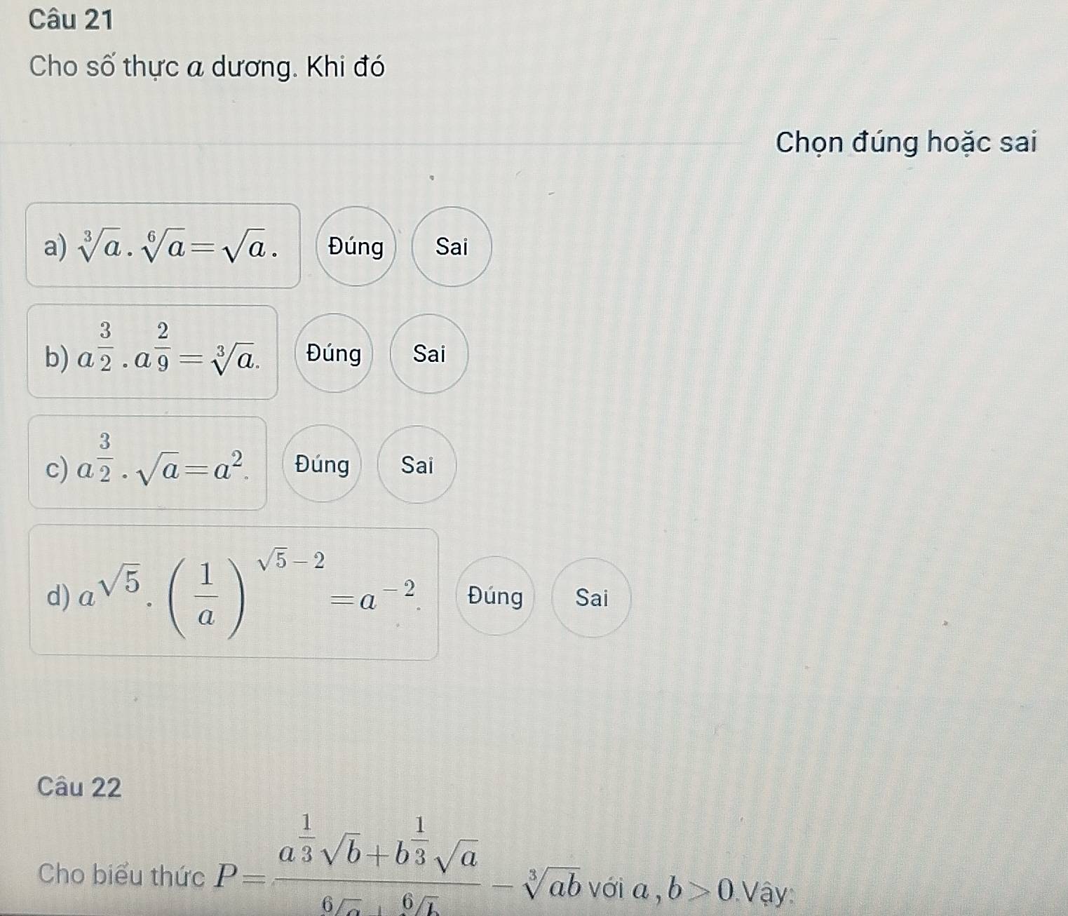 Cho số thực a dương. Khi đó
Chọn đúng hoặc sai
a) sqrt[3](a)· sqrt[6](a)=sqrt(a). Đúng Sai
b) a^(frac 3)2· a^(frac 2)9=sqrt[3](a). Đúng Sai
c) a^(frac 3)2· sqrt(a)=a^2. Đúng Sai
d) a^(sqrt(5))· ( 1/a )^sqrt(5)-2=a^(-2). Đúng Sai
Câu 22
Cho biểu thức P=frac a^(frac 1)3sqrt(b)+b^(frac 1)3sqrt(a)6sqrt(a)+6sqrt(b)-sqrt[5](ab) với a, b>0. Vậy: