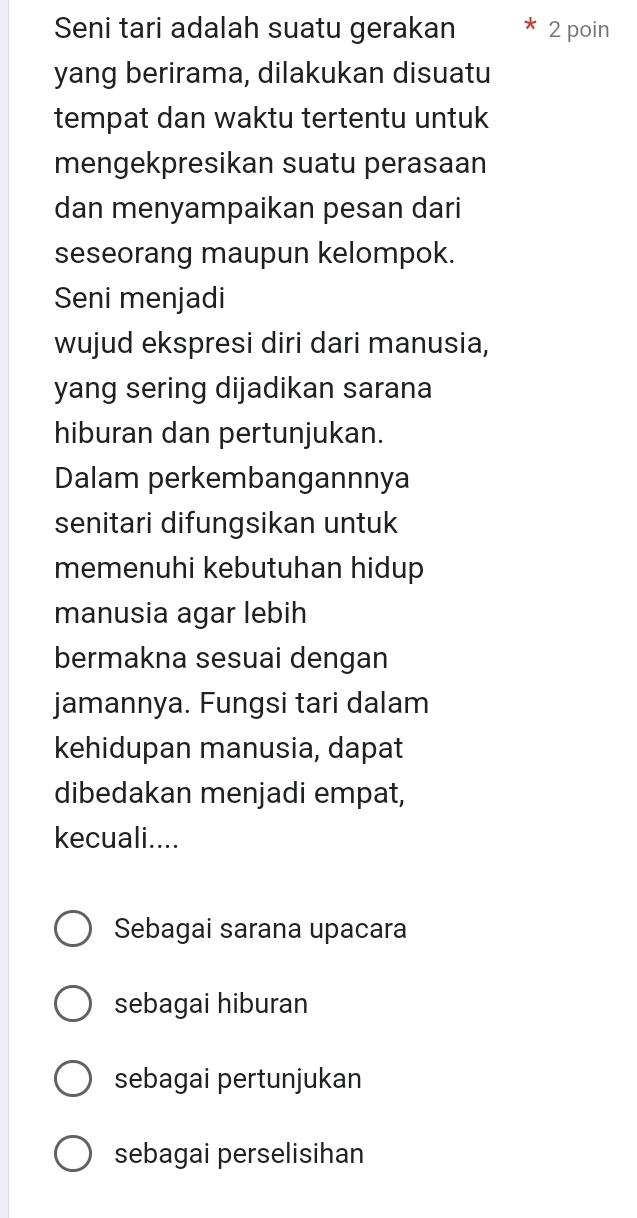 Seni tari adalah suatu gerakan 2 poin
yang berirama, dilakukan disuatu
tempat dan waktu tertentu untuk
mengekpresikan suatu perasaan
dan menyampaikan pesan dari
seseorang maupun kelompok.
Seni menjadi
wujud ekspresi diri dari manusia,
yang sering dijadikan sarana
hiburan dan pertunjukan.
Dalam perkembangannnya
senitari difungsikan untuk
memenuhi kebutuhan hidup 
manusia agar lebih
bermakna sesuai dengan
jamannya. Fungsi tari dalam
kehidupan manusia, dapat
dibedakan menjadi empat,
kecuali....
Sebagai sarana upacara
sebagai hiburan
sebagai pertunjukan
sebagai perselisihan