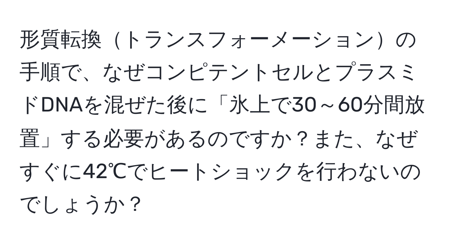 形質転換トランスフォーメーションの手順で、なぜコンピテントセルとプラスミドDNAを混ぜた後に「氷上で30～60分間放置」する必要があるのですか？また、なぜすぐに42℃でヒートショックを行わないのでしょうか？