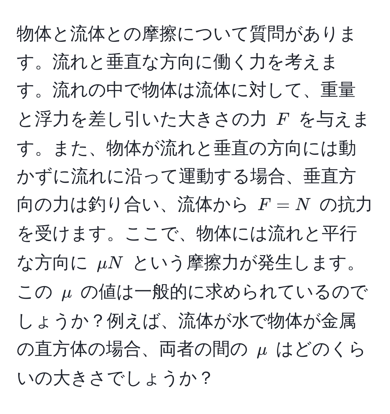 物体と流体との摩擦について質問があります。流れと垂直な方向に働く力を考えます。流れの中で物体は流体に対して、重量と浮力を差し引いた大きさの力 $F$ を与えます。また、物体が流れと垂直の方向には動かずに流れに沿って運動する場合、垂直方向の力は釣り合い、流体から $F = N$ の抗力を受けます。ここで、物体には流れと平行な方向に $mu N$ という摩擦力が発生します。この $mu$ の値は一般的に求められているのでしょうか？例えば、流体が水で物体が金属の直方体の場合、両者の間の $mu$ はどのくらいの大きさでしょうか？