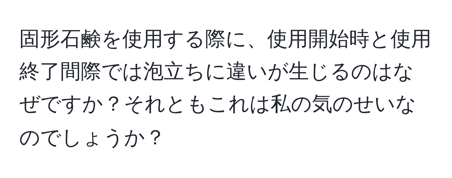 固形石鹸を使用する際に、使用開始時と使用終了間際では泡立ちに違いが生じるのはなぜですか？それともこれは私の気のせいなのでしょうか？