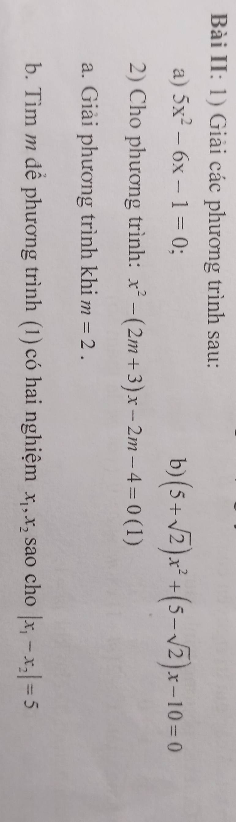 Bài II: 1) Giải các phương trình sau: 
a) 5x^2-6x-1=0 b) (5+sqrt(2))x^2+(5-sqrt(2))x-10=0
2) Cho phương trình: x^2-(2m+3)x-2m-4=0 (1) 
a. Giải phương trình khi m=2. 
b. Tìm m để phương trình (1) có hai nghiệm x_1, x_2 sao cho |x_1-x_2|=5