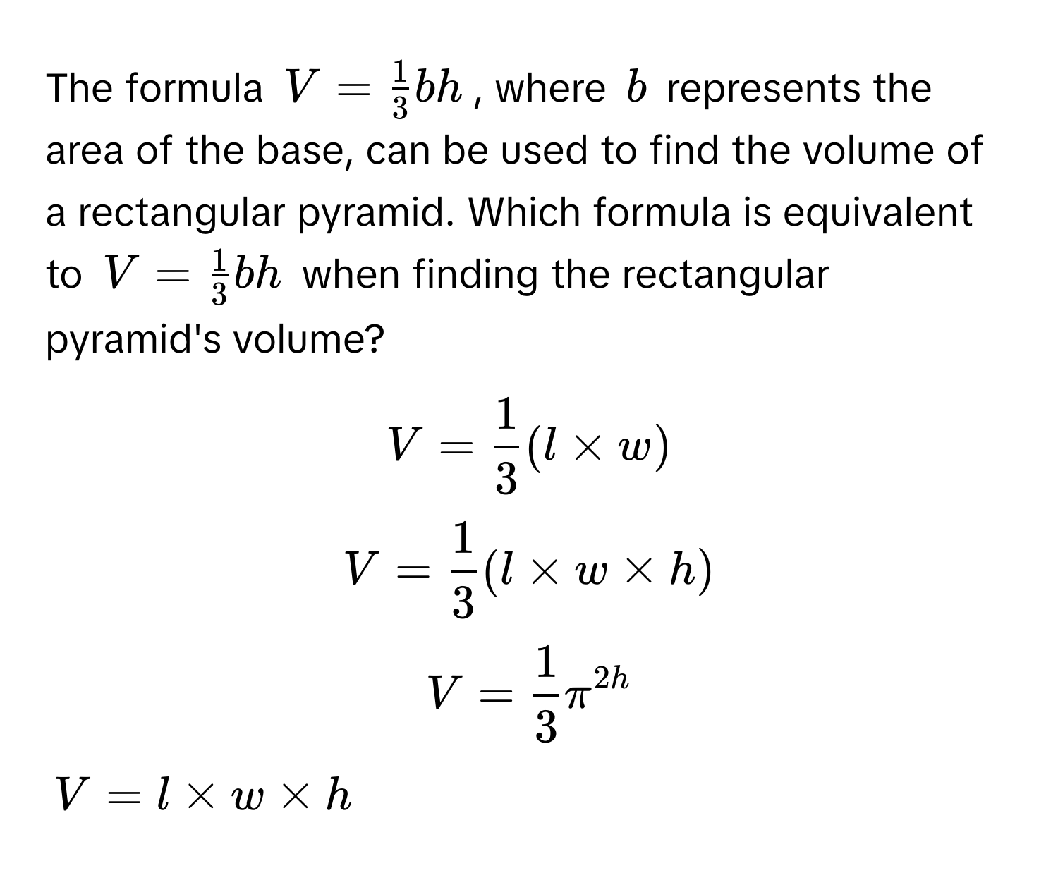 The formula $V =  1/3 bh$, where $b$ represents the area of the base, can be used to find the volume of a rectangular pyramid. Which formula is equivalent to $V =  1/3 bh$ when finding the rectangular pyramid's volume? 
$V =  1/3 (l * w)$
$V =  1/3 (l * w * h)$
$V =  1/3 π^2h$
$V = l * w * h$