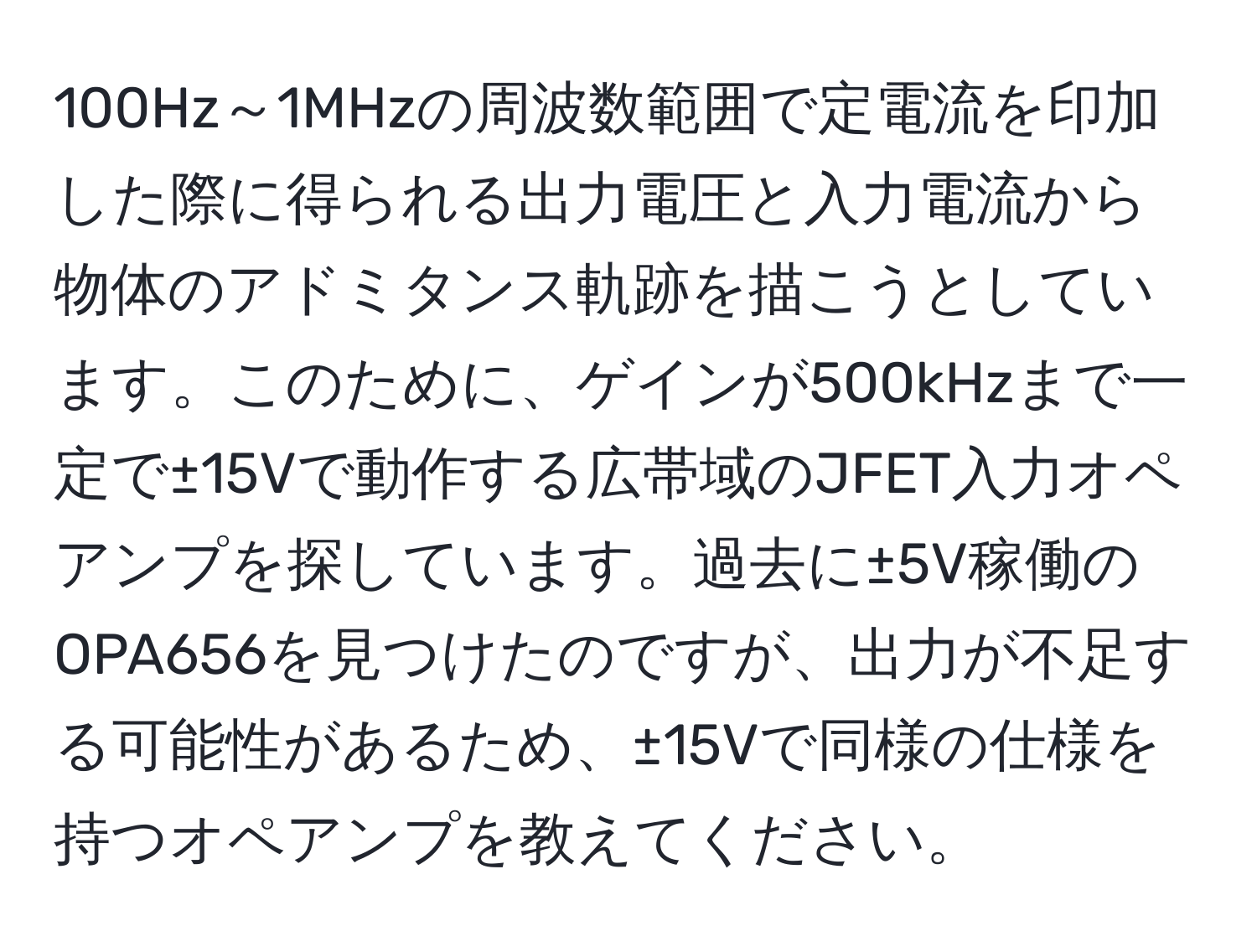 100Hz～1MHzの周波数範囲で定電流を印加した際に得られる出力電圧と入力電流から物体のアドミタンス軌跡を描こうとしています。このために、ゲインが500kHzまで一定で±15Vで動作する広帯域のJFET入力オペアンプを探しています。過去に±5V稼働のOPA656を見つけたのですが、出力が不足する可能性があるため、±15Vで同様の仕様を持つオペアンプを教えてください。