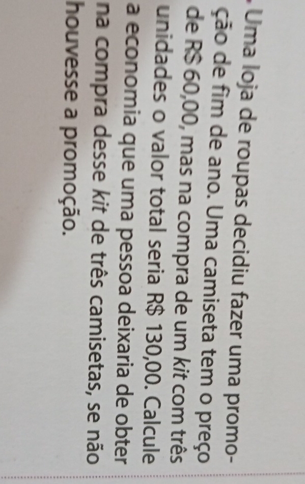 Uma loja de roupas decidiu fazer uma promo- 
ção de fim de ano. Uma camiseta tem o preço 
de R$ 60,00, mas na compra de um kit com três 
unidades o valor total seria R$ 130,00. Calcule 
a economia que uma pessoa deixaria de obter 
na compra desse kit de três camisetas, se não 
houvesse a promoção.