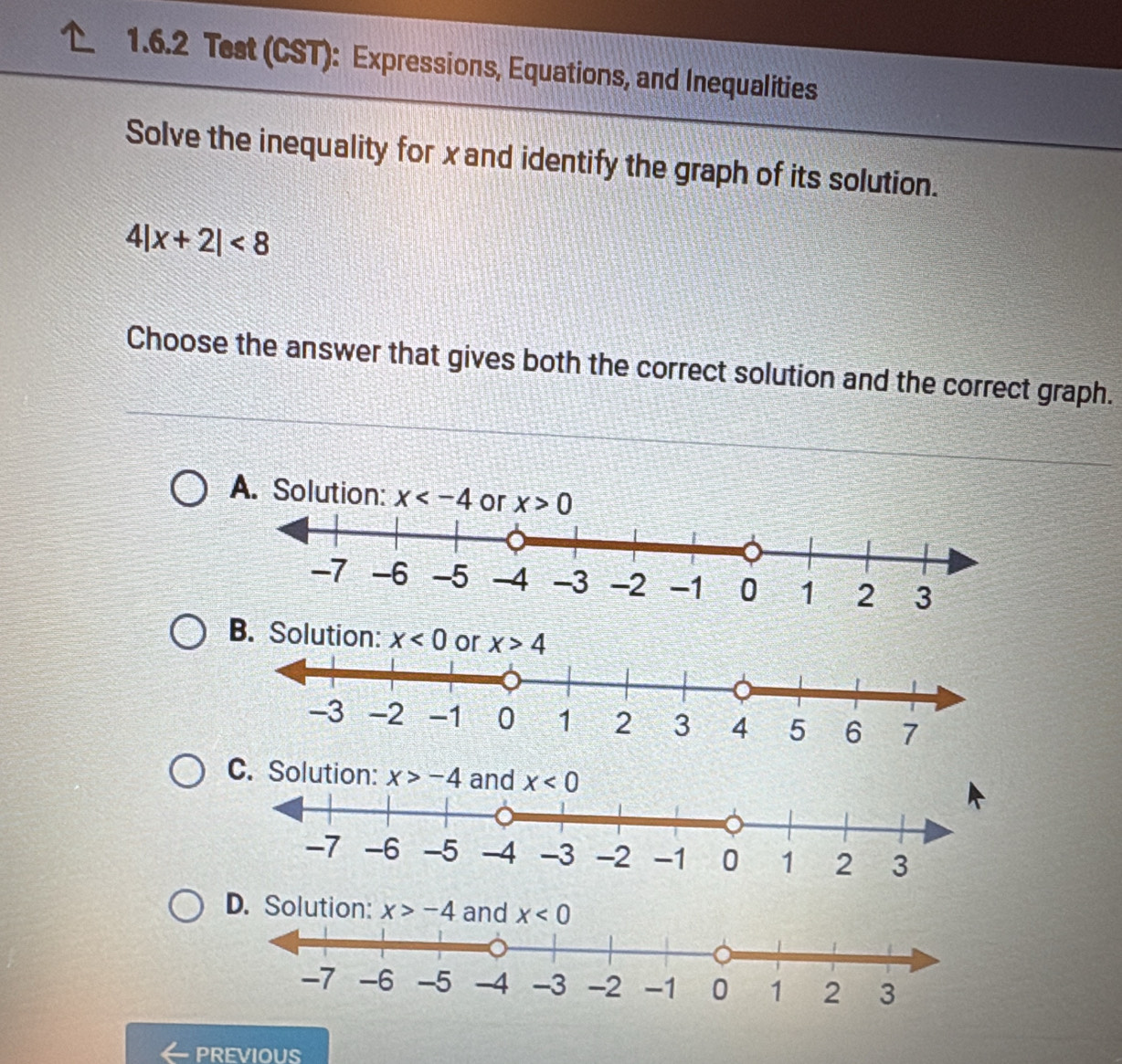 Test (CST): Expressions, Equations, and Inequalities
Solve the inequality for xand identify the graph of its solution.
4|x+2|<8</tex>
Choose the answer that gives both the correct solution and the correct graph.
A. Solution: x or x>0
C. Solution:
x>-4
PREVIOUS