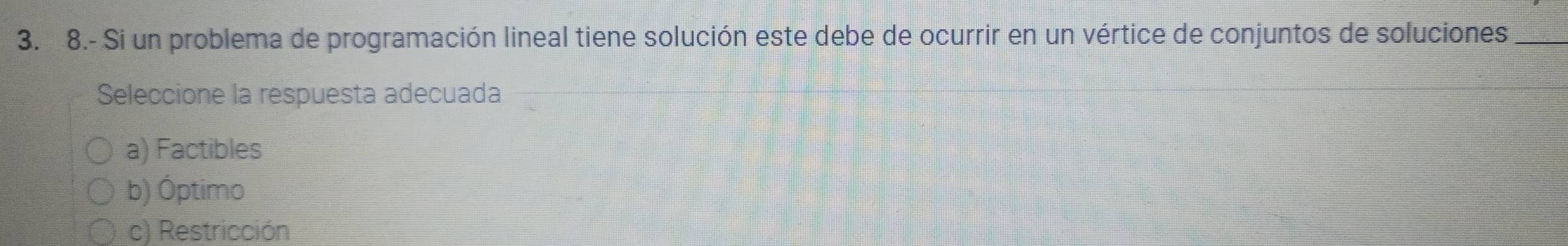 8.- Si un problema de programación lineal tiene solución este debe de ocurrir en un vértice de conjuntos de soluciones_
Seleccione la respuesta adecuada
a) Factibles
b) Óptimo
c) Restricción