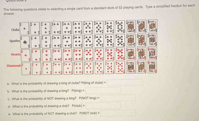 The following questions relate to selecting a single card from a standard deck of 52 playing cards. Type a simplified fraction for each 
answer. 
Diamonds 
a. What is the probability of drawing a king of clubs? P(king of clubs) =□
b. What is the probability of drawing a king? P(king)=□
c. What is the probability of NOT drawing a king? P(NOT king) =□
d. What is the probability of drawing a club? P(club)=□
e. What is the probability of NOT drawing a club? P(NOT club) =□