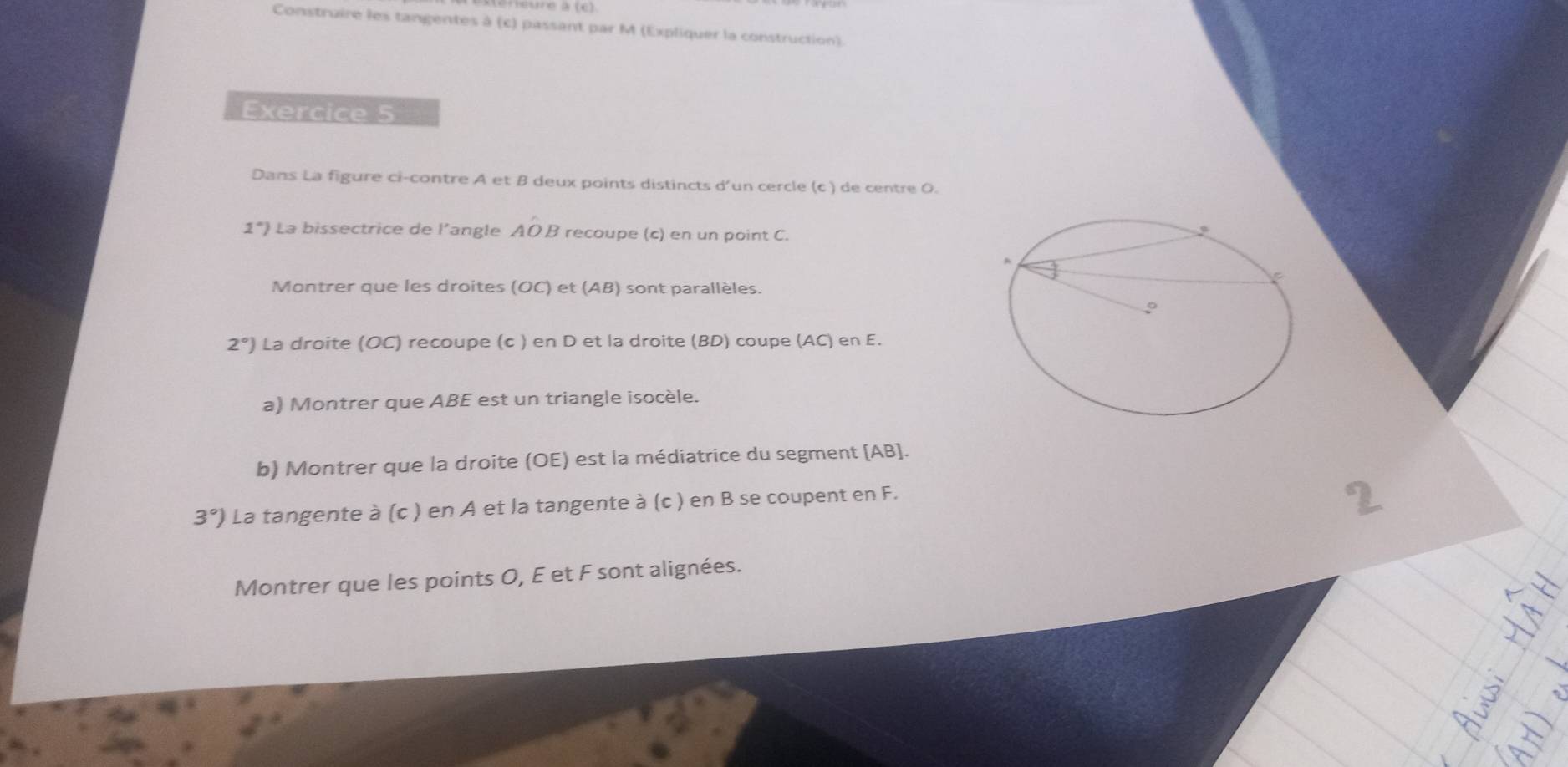 Construire les tangentes à (c) passant par M (Expliquer la construction) 
Exercice 5 
Dans La figure ci-contre A et B deux points distincts d'un cercle (c ) de centre 0. 
1°) La bissectrice de l’angle AO B recoupe (c) en un point C. 
Montrer que les droites (OC) et (AB) sont parallèles.
2°) La droite (OC) recoupe (c ) en D et la droite (BD) coupe (AC) en E. 
a) Montrer que ABE est un triangle isocèle. 
b) Montrer que la droite (OE) est la médiatrice du segment [ AB ].
3°) La tangente à (c ) en A et la tangente à (c ) en B se coupent en F. 
Montrer que les points O, E et F sont alignées.