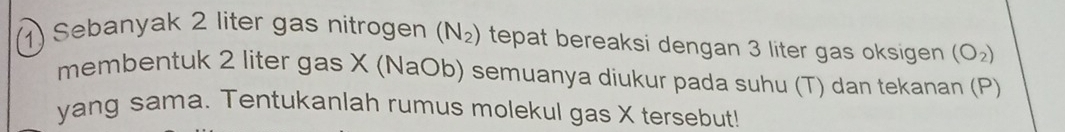 Sebanyak 2 liter gas nitrogen (N_2) tepat bereaksi dengan 3 liter gas oksigen (O_2)
membentuk 2 liter gas X (NaOb) semuanya diukur pada suhu (T) dan tekanan (P) 
yang sama. Tentukanlah rumus molekul gas X tersebut!