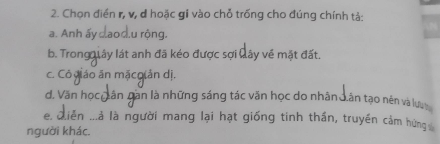 Chọn điển r, v, d hoặc gi vào chỗ trống cho đúng chính tả: 
a. Anh ấy đaod.u rộng. 
b. Trong lây lát anh đã kéo được sợi Nây về mặt đất. 
c. Cô giáo ăn mặcgiản dị. 
d. Văn họcQân gần là những sáng tác văn học do nhân J.ân tạo nên và lưuy 
e. Qiễn ...à là người mang lại hạt giống tinh thần, truyền cảm hứng 
người khác.