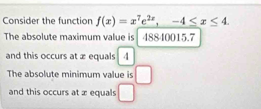 Consider the function f(x)=x^7e^(2x), -4≤ x≤ 4. 
The absolute maximum value is 48840015.7
and this occurs at x equals 4
The absolute minimum value is □ 
and this occurs at x equals □