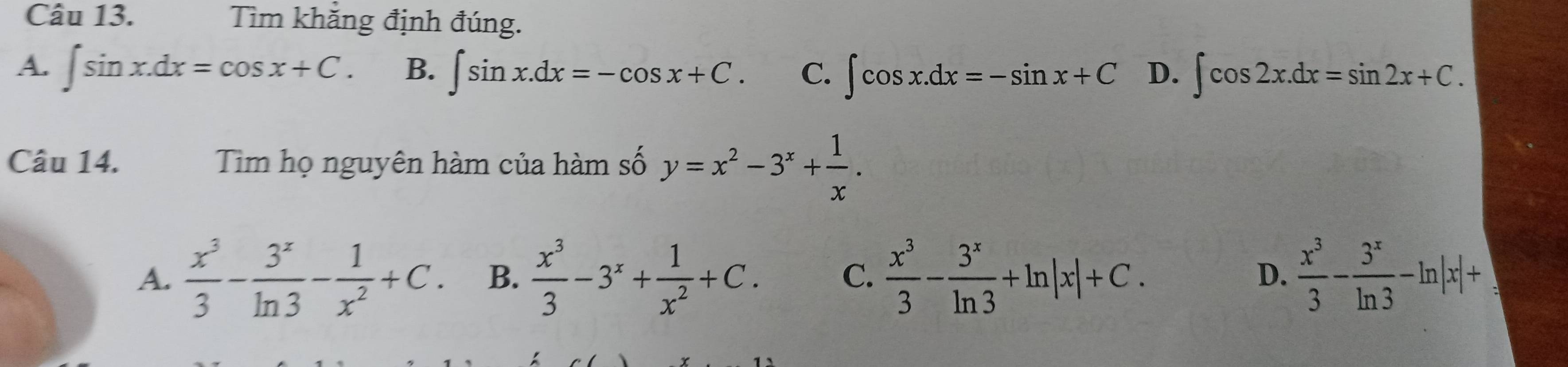 Tìm khẳng định đúng.
A. ∈t sin x.dx=cos x+C. B. ∈t sin x.dx=-cos x+C. C. ∈t cos x.dx=-sin x+C D. ∈t cos 2x.dx=sin 2x+C. 
Câu 14. Tim họ nguyên hàm của hàm số y=x^2-3^x+ 1/x .
A.  x^3/3 - 3^x/ln 3 - 1/x^2 +C. B.  x^3/3 -3^x+ 1/x^2 +C. C.  x^3/3 - 3^x/ln 3 +ln |x|+C. D.  x^3/3 - 3^x/ln 3 -ln |x|+