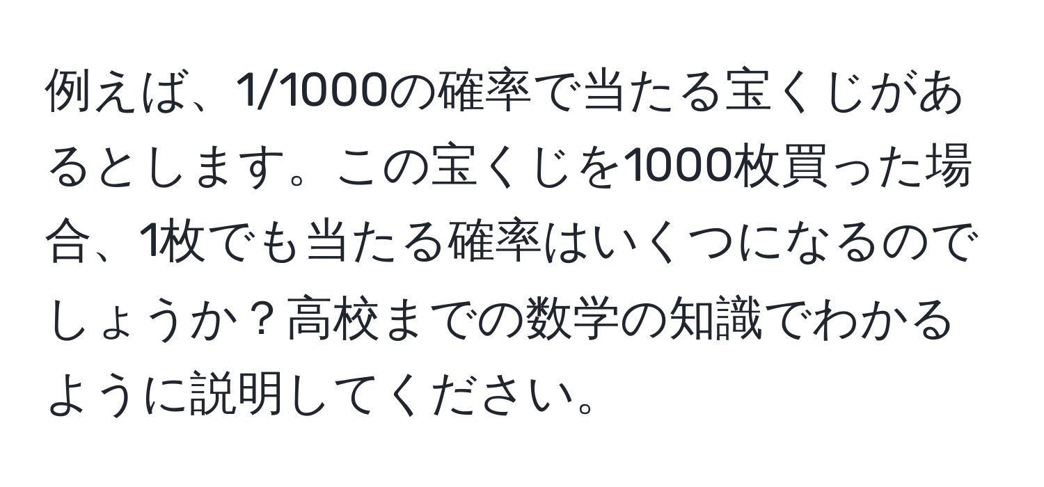 例えば、1/1000の確率で当たる宝くじがあるとします。この宝くじを1000枚買った場合、1枚でも当たる確率はいくつになるのでしょうか？高校までの数学の知識でわかるように説明してください。