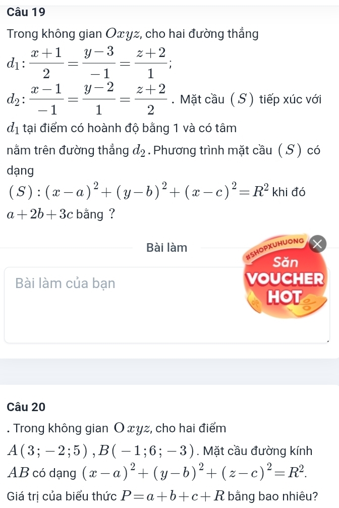 Trong không gian Oxyz, cho hai đường thẳng
d_1: (x+1)/2 = (y-3)/-1 = (z+2)/1 ;
d_2: (x-1)/-1 = (y-2)/1 = (z+2)/2 . Mặt cầu ( S ) tiếp xúc với
d_1 tại điểm có hoành độ bằng 1 và có tâm 
nằm trên đường thẳng d_2. Phương trình mặt cầu ( S ) có 
dạng
(S):(x-a)^2+(y-b)^2+(x-c)^2=R^2 khi đó
a+2b+3c bằng ? 
Bài làm 
#SHOPXUHUONG 
Săn 
Bài làm của bạn VOUCHER 
HOT a 
Câu 20 
. Trong không gian O xyz, cho hai điểm
A(3;-2;5), B(-1;6;-3). Mặt cầu đường kính 
AB có dạng (x-a)^2+(y-b)^2+(z-c)^2=R^2. 
Giá trị của biểu thức P=a+b+c+R bằng bao nhiêu?