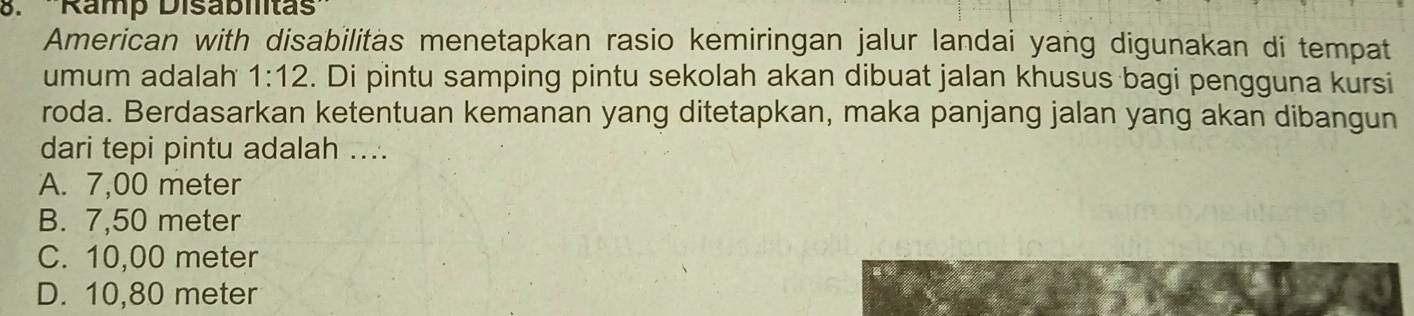 Ramp Disabitas
American with disabilitas menetapkan rasio kemiringan jalur landai yang digunakan di tempat
umum adalah 1:12. Di pintu samping pintu sekolah akan dibuat jalan khusus bagi pengguna kursi
roda. Berdasarkan ketentuan kemanan yang ditetapkan, maka panjang jalan yang akan dibangun
dari tepi pintu adalah ....
A. 7,00 meter
B. 7,50 meter
C. 10,00 meter
D. 10,80 meter