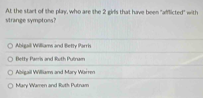 At the start of the play, who are the 2 girls that have been "afflicted" with
strange symptons?
Abigail Williams and Betty Parris
Betty Parris and Ruth Putnam
Abigail Williams and Mary Warren
Mary Warren and Ruth Putnam