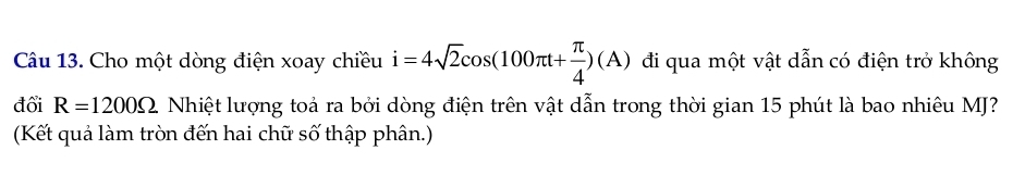 Cho một dòng điện xoay chiều i=4sqrt(2)cos (100π t+ π /4 )(A) đi qua một vật dẫn có điện trở không 
đổi R=1200Omega Nhiệt lượng toả ra bởi dòng điện trên vật dẫn trong thời gian 15 phút là bao nhiêu MJ? 
(Kết quả làm tròn đến hai chữ số thập phân.)