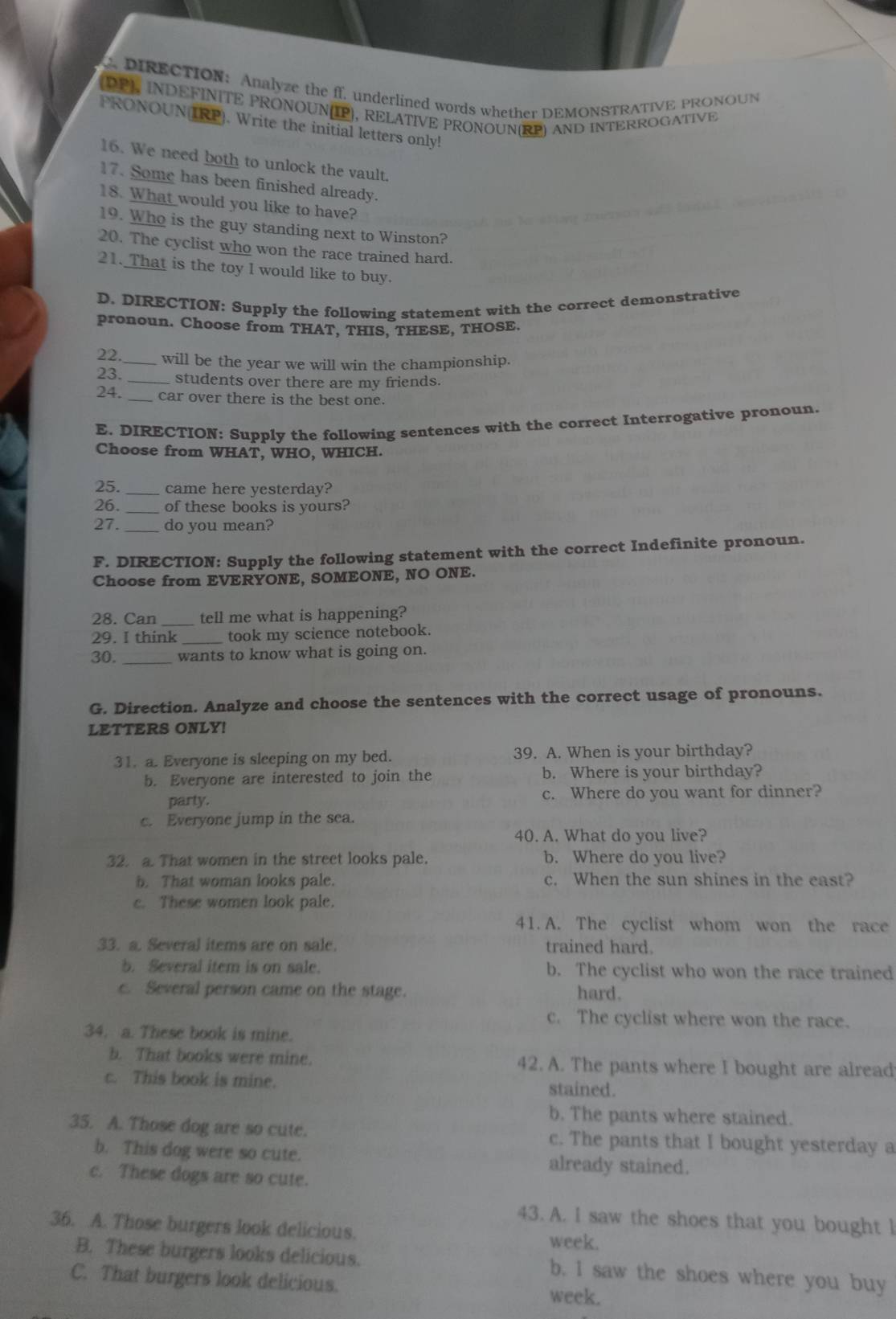 DIRECTION: Analyze the ff. underlined words whether DEMONSTRATIVE PRONOUN
(DP), INDEFINITE PRONOUN(IP), RELATIVE PRONOUN(RP) AND INTERROGATIVE
PRONOUN(IRP). Write the initial letters only!
16. We need both to unlock the vault.
17. Some has been finished already.
18. What would you like to have?
19. Who is the guy standing next to Winston?
20. The cyclist who won the race trained hard.
21. That is the toy I would like to buy.
D. DIRECTION: Supply the following statement with the correct demonstrative
pronoun. Choose from THAT, THIS, THESE, THOSE.
22._ will be the year we will win the championship.
23. _students over there are my friends.
24. _car over there is the best one.
E. DIRECTION: Supply the following sentences with the correct Interrogative pronoun.
Choose from WHAT, WHO, WHICH.
25._ came here yesterday?
26._ of these books is yours?
27._ do you mean?
F. DIRECTION: Supply the following statement with the correct Indefinite pronoun.
Choose from EVERYONE, SOMEONE, NO ONE.
28. Can _tell me what is happening?
29. I think took my science notebook.
30. _wants to know what is going on.
G. Direction. Analyze and choose the sentences with the correct usage of pronouns.
LETTERS ONLY!
31. a. Everyone is sleeping on my bed. 39. A. When is your birthday?
b. Everyone are interested to join the b. Where is your birthday?
party. c. Where do you want for dinner?
c. Everyone jump in the sea.
40. A. What do you live?
32. a. That women in the street looks pale. b. Where do you live?
b. That woman looks pale. c. When the sun shines in the east?
c. These women look pale.
41. A. The cyclist whom won the race
33. a. Several items are on sale. trained hard.
b. Several item is on sale. b. The cyclist who won the race trained
c. Several person came on the stage. hard.
c. The cyclist where won the race.
34. a. These book is mine.
b. That books were mine. 42. A. The pants where I bought are alread
c. This book is mine. stained.
b. The pants where stained.
35. A. Those dog are so cute. c. The pants that I bought yesterday a
b. This dog were so cute. already stained.
c. These dogs are so cute.
43. A. I saw the shoes that you bought l
36. A. Those burgers look delicious. week.
B. These burgers looks delicious. b. I saw the shoes where you buy
C. That burgers look delicious. week.