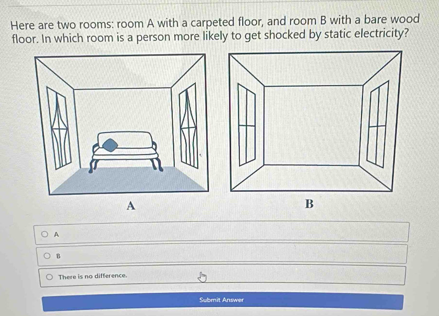 Here are two rooms: room A with a carpeted floor, and room B with a bare wood
floor. In which room is a person more likely to get shocked by static electricity?
A
A
B
There is no difference.
Submit Answer