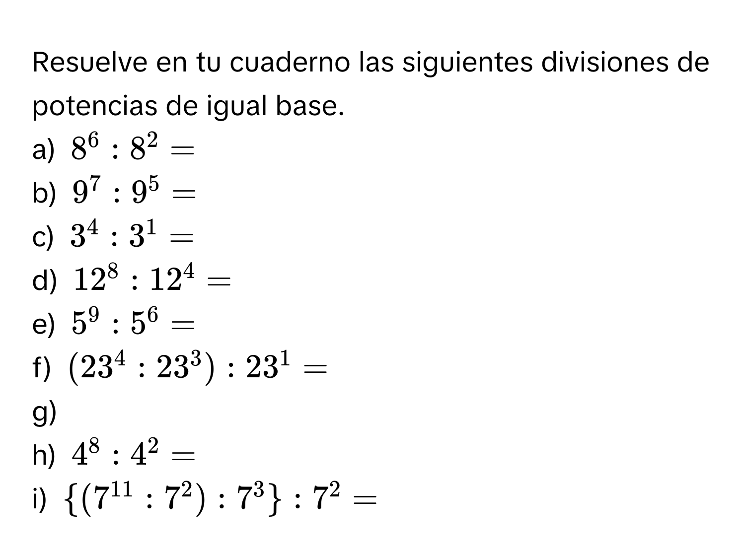 Resuelve en tu cuaderno las siguientes divisiones de potencias de igual base. 
a) $8^6:8^2=
b) $9^7:9^5=
c) $3^4:3^1=
d) $12^8:12^4=
e) $5^9:5^6=
f) $(23^4:23^3):23^1=
g) 
h) $4^8:4^2=
i) $ (7^(11):7^2):7^3 :7^2=