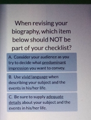 When revising your
biography, which item
below should NOT be
part of your checklist?
A. Consider your audience as you
try to decide what predominant
impression you want to convey.
B. Use vivid language when
describing your subject and the
events in his/her life
C. Be sure to supply adequate
details about your subject and the
events in his/her life.