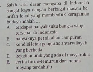 Salah satu dasar mengapa di Indonesia
sangat kaya dengan berbagai macam ke-
arifan lokal yang membentuk keragaman
budaya adalah ....
A. terdapat banyak suku bangsa yang
tersebar di Indonesia
B. banyaknya pernikahan campuran
C. kondisi letak geografis antarwilayah
yang berbeda
D. kejadian unik yang ada di masyarakat
E. cerita turun-temurun dari nenek
moyang terdahulu