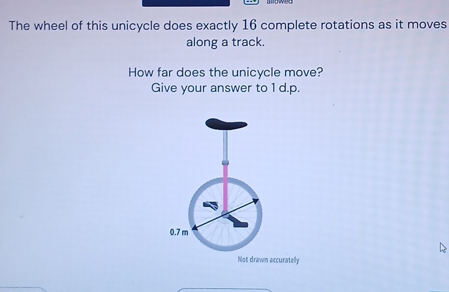 allowed 
The wheel of this unicycle does exactly 16 complete rotations as it moves 
along a track. 
How far does the unicycle move? 
Give your answer to 1 d.p.
0.7 m
Not drawn accurately