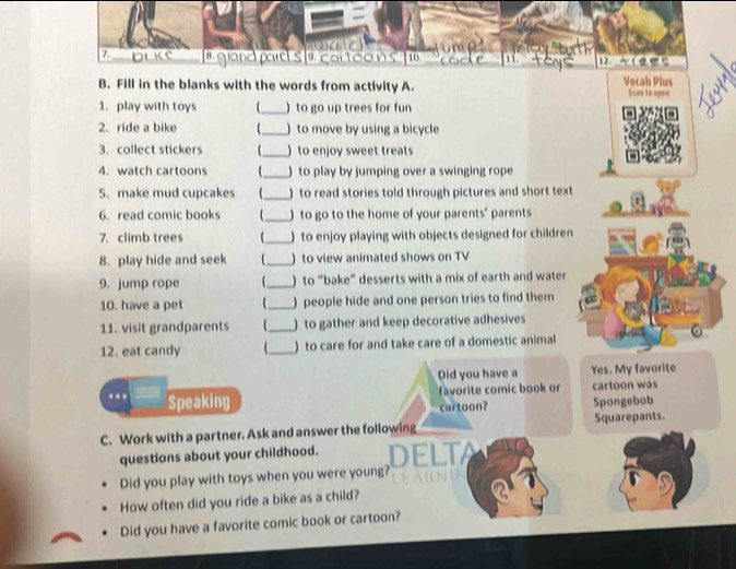 º c ar t o o n s 12 
B. Fill in the blanks with the words from activity A. Vocab Plus Scan to apen 
1. play with toys _ ) to go up trees for fun 
2. ride a bike _) to move by using a bicycle 
3. collect stickers _) to enjoy sweet treats 
4. watch cartoons _) to play by jumping over a swinging rope 
5. make mud cupcakes _) to read stories told through pictures and short text 
6. read comic books _) to go to the home of your parents' parents 
7. climb trees _) to enjoy playing with objects designed for children 
8. play hide and seek _)to view animated shows on TV 
9. jump rope _) to “bake” desserts with a mix of earth and water 
10. have a pet _)people hide and one person tries to find them 
11. visit grandparents _) to gather and keep decorative adhesives 
12. eat candy _) to care for and take care of a domestic animal 
Did you have a Yes. My favorite 
favorite comic book or cartoon was 
.. Speaking 
cartoon? Spongebob 
C. Work with a partner. Ask and answer the following Squarepants. 
questions about your childhood. ELTA 
Did you play with toys when you were young? 
How often did you ride a bike as a child? 
Did you have a favorite comic book or cartoon?