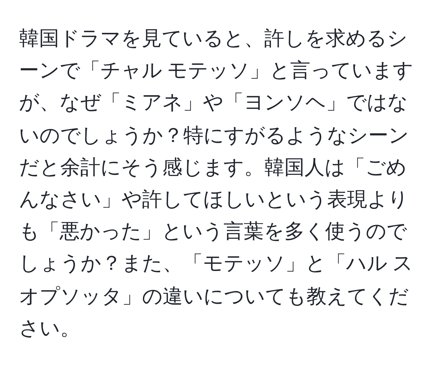 韓国ドラマを見ていると、許しを求めるシーンで「チャル モテッソ」と言っていますが、なぜ「ミアネ」や「ヨンソヘ」ではないのでしょうか？特にすがるようなシーンだと余計にそう感じます。韓国人は「ごめんなさい」や許してほしいという表現よりも「悪かった」という言葉を多く使うのでしょうか？また、「モテッソ」と「ハル スオプソッタ」の違いについても教えてください。