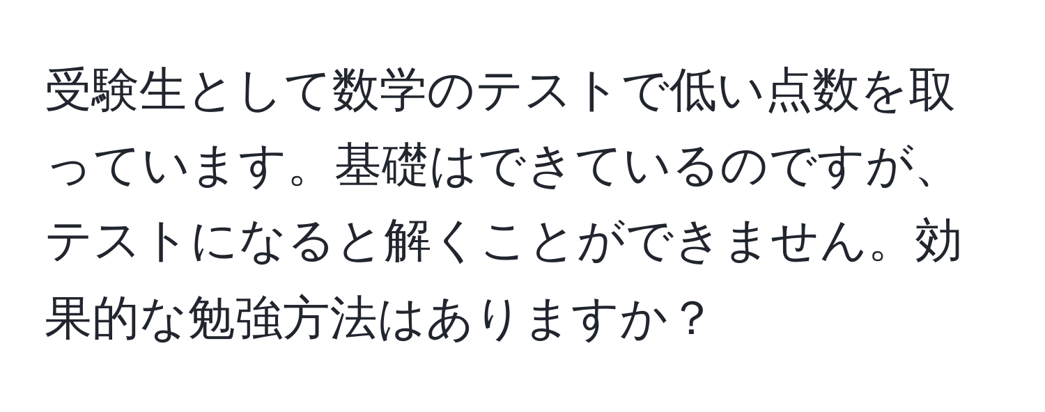 受験生として数学のテストで低い点数を取っています。基礎はできているのですが、テストになると解くことができません。効果的な勉強方法はありますか？